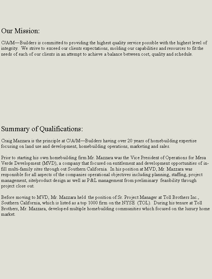 Text Box: Our Mission:C/A/MBuilders is committed to providing the highest quality service possible with the highest level of integrity.  We strive to exceed our clients expectations, molding our capabilities and resources to fit the needs of each of our clients in an attempt to achieve a balance between cost, quality and schedule.Summary of Qualifications:Craig Mazzara is the principle at C/A/MBuilders having over 20 years of homebuilding expertise focusing on land use and development, homebuilding operations, marketing and sales.Prior to starting his own homebuilding firm Mr. Mazzara was the Vice President of Operations for Mesa Verde Development (MVD), a company that focused on entitlement and development opportunities of in-fill multi-family sites through out Southern California.  In his position at MVD, Mr. Mazzara was responsible for all aspects of the companies operational objectives including planning, staffing, project management, site/product design as well as P&L management from preliminary  feasibility through project close out.Before moving to MVD, Mr. Mazzara held  the position of Sr. Project Manager at Toll Brothers Inc., Southern California, which is listed as a top 1000 firm on the NYSE  (TOL).  During his tenure at Toll Brothers, Mr. Mazzara, developed multiple homebuilding communities which focused on the luxury home market. 